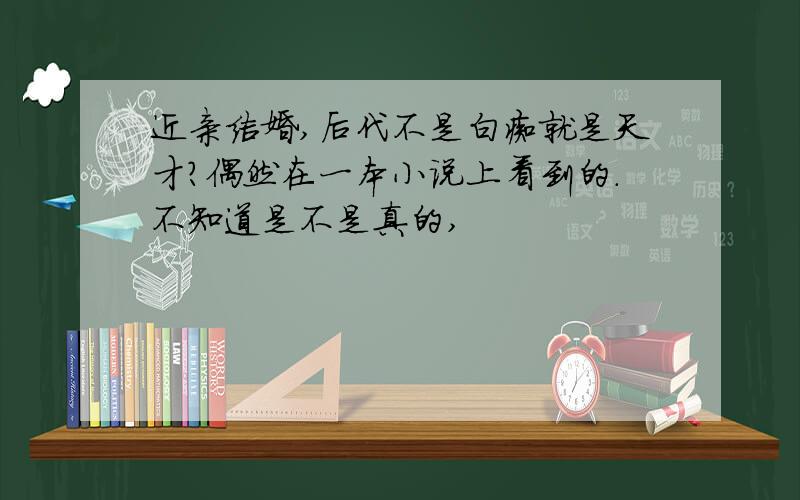 近亲结婚,后代不是白痴就是天才?偶然在一本小说上看到的.不知道是不是真的,