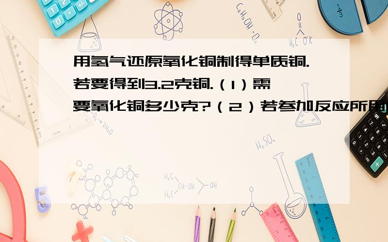 用氢气还原氧化铜制得单质铜.若要得到3.2克铜.（1）需要氧化铜多少克?（2）若参加反应所用的氢气是由锌和稀硫酸反应制得的,则需锌多少克?