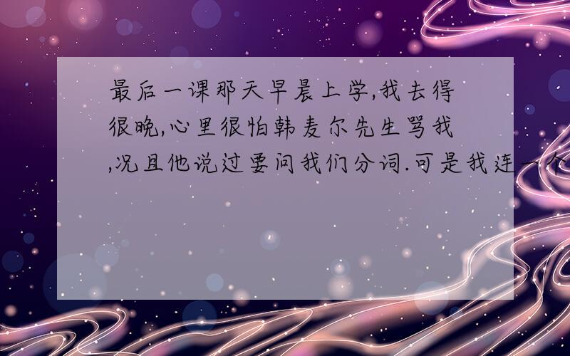 最后一课那天早晨上学,我去得很晚,心里很怕韩麦尔先生骂我,况且他说过要问我们分词.可是我连一个字也说不上来.我想就别上学了,到野外去玩玩吧.天气那么暖和,那么晴朗!画眉在树林边宛