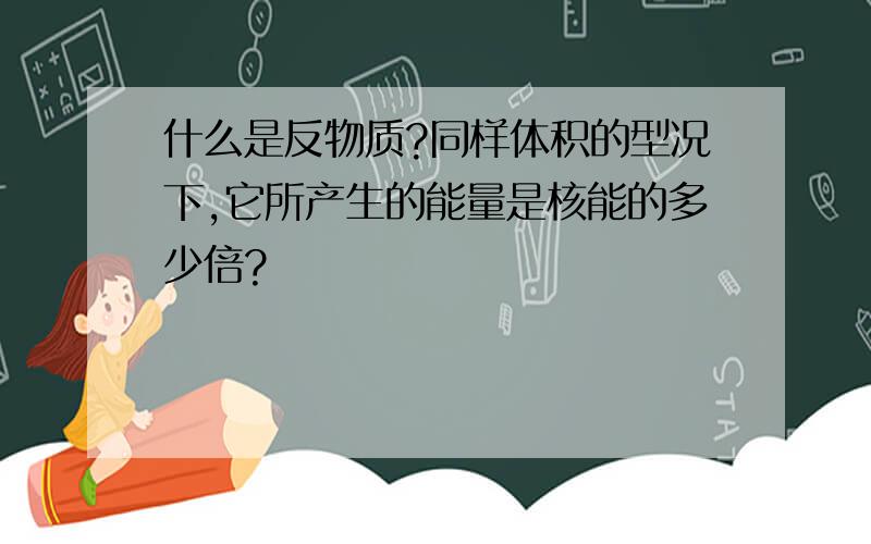 什么是反物质?同样体积的型况下,它所产生的能量是核能的多少倍?