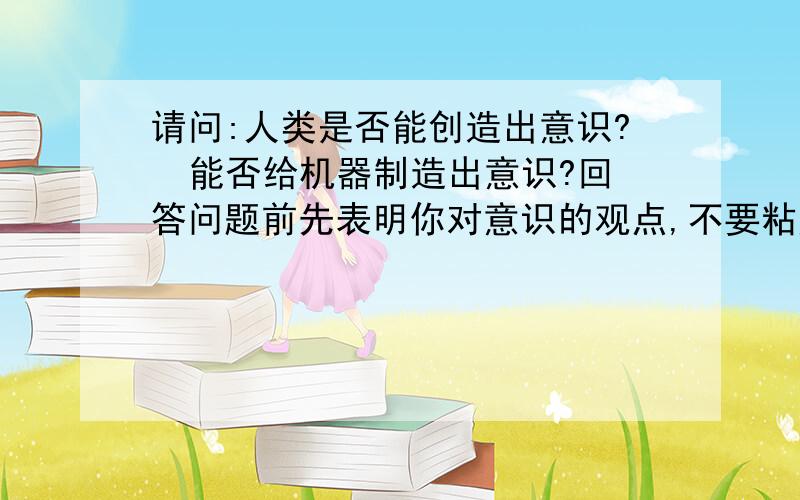 请问:人类是否能创造出意识?  能否给机器制造出意识?回答问题前先表明你对意识的观点,不要粘贴剽窃哦.是你自己的观点阐述之前请先表明对意识的态度 对意识的认识人所编的程序是人类