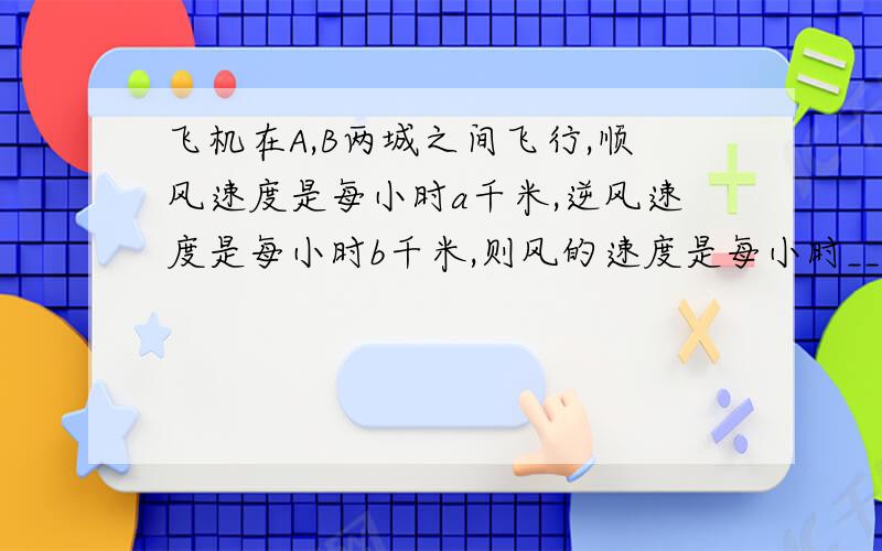 飞机在A,B两城之间飞行,顺风速度是每小时a千米,逆风速度是每小时b千米,则风的速度是每小时____.