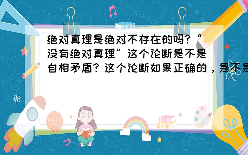 绝对真理是绝对不存在的吗?“没有绝对真理”这个论断是不是自相矛盾？这个论断如果正确的，是不是绝对真理？如果这个论断不正确，也就是说绝对真理是存在的？