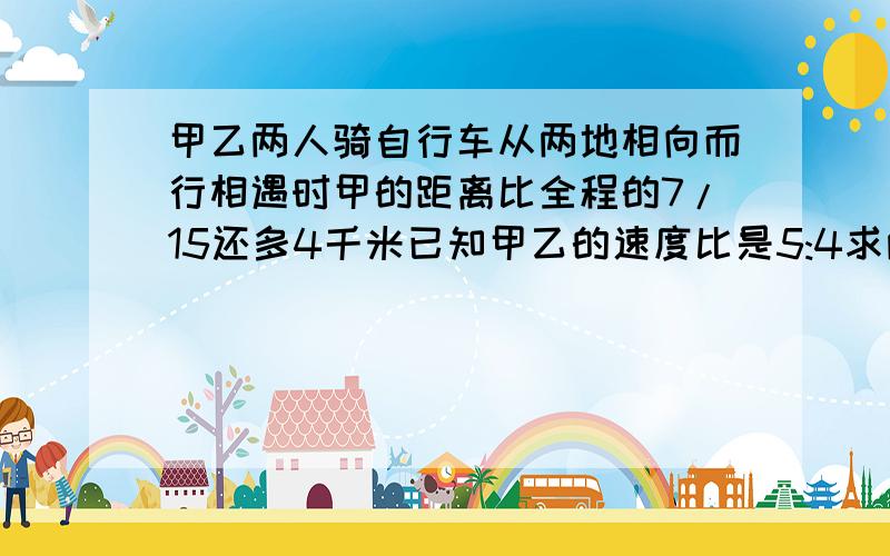 甲乙两人骑自行车从两地相向而行相遇时甲的距离比全程的7/15还多4千米已知甲乙的速度比是5:4求两地距离