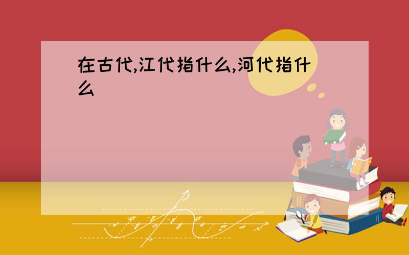 在古代,江代指什么,河代指什么