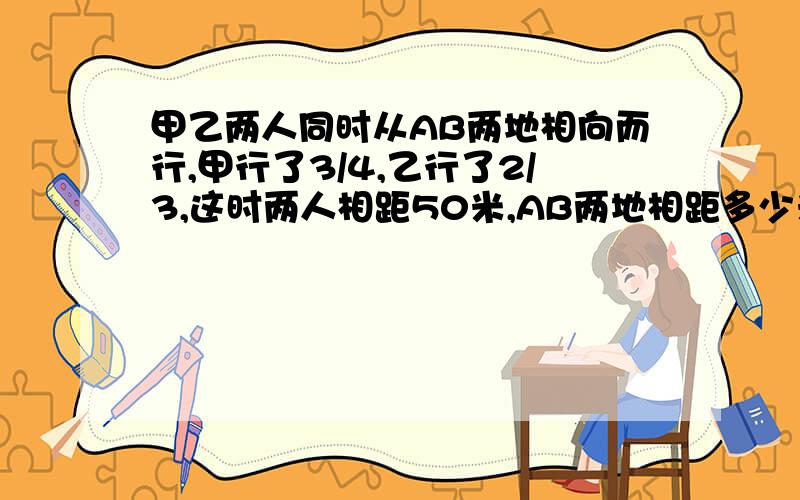 甲乙两人同时从AB两地相向而行,甲行了3/4,乙行了2/3,这时两人相距50米,AB两地相距多少米?