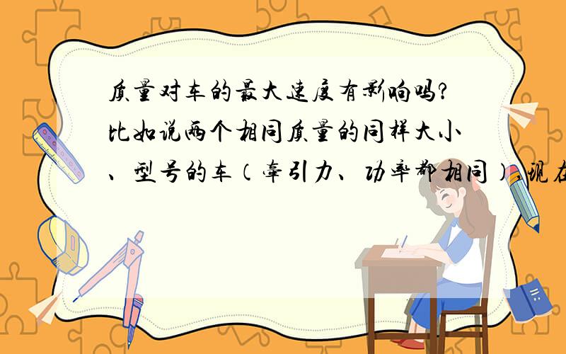 质量对车的最大速度有影响吗?比如说两个相同质量的同样大小、型号的车（牵引力、功率都相同）,现在一个里面装上100kg之类的东西,另一个空着,现在将两个车开起,固然一个启动较慢,另一