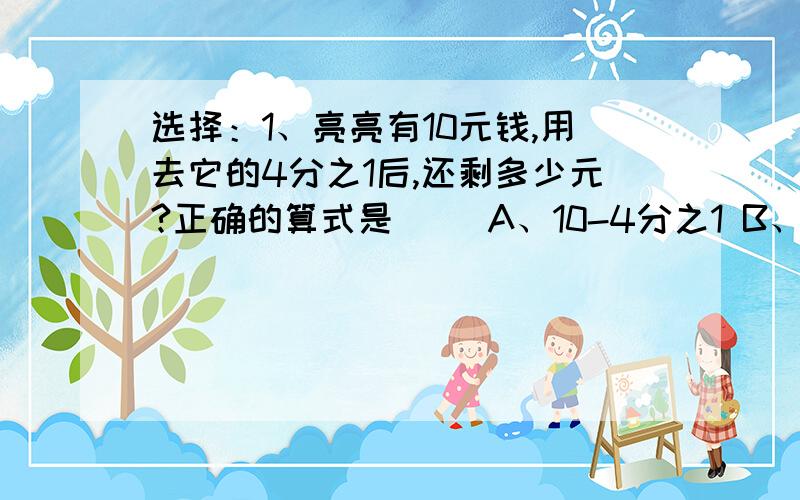 选择：1、亮亮有10元钱,用去它的4分之1后,还剩多少元?正确的算式是（ ）A、10-4分之1 B、10×（1-4分之1） C、10×（1+4分之1）2、饲养厂去年比前年多养猪120头,比前年增加了10%,去年养猪多少头?