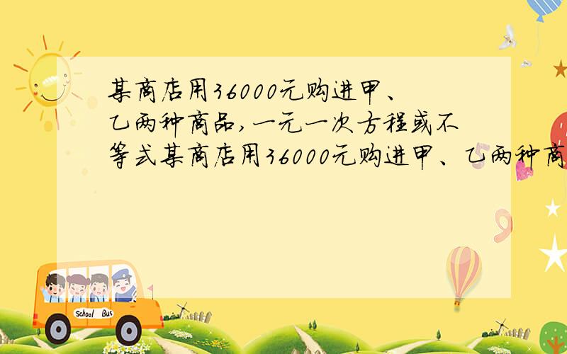 某商店用36000元购进甲、乙两种商品,一元一次方程或不等式某商店用36000元购进甲、乙两种商品,销售完后共获利6000元,其进价和售价如下;甲进价：120 乙进价：100售价：138 售价：1201.求该商店