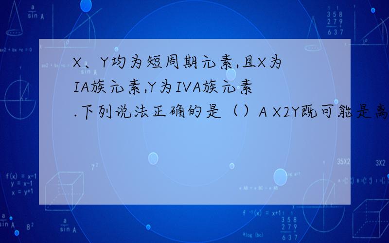 X、Y均为短周期元素,且X为IA族元素,Y为IVA族元素.下列说法正确的是（）A X2Y既可能是离子化合物,也可能是共价化合物B 由X.Y组成的化合物中,X.Y的原子个数比不可能是1：1答案选A为什么?