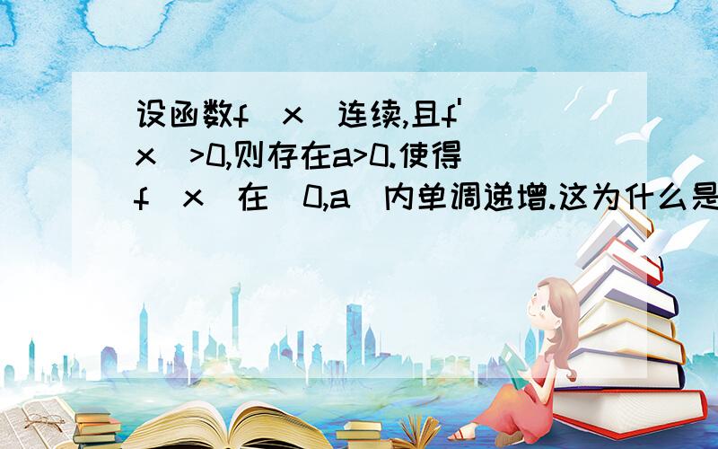 设函数f(x)连续,且f'(x)>0,则存在a>0.使得f(x)在（0,a）内单调递增.这为什么是错的上面是且f'(o)>0,上面打错了