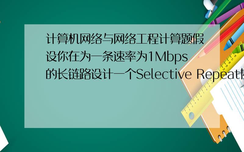 计算机网络与网络工程计算题假设你在为一条速率为1Mbps的长链路设计一个Selective Repeat协议,其单向总延迟时间为1.25 seconds.假设每个帧携带的数据为1KBytes.请给出所需要的最小序号是多少位数