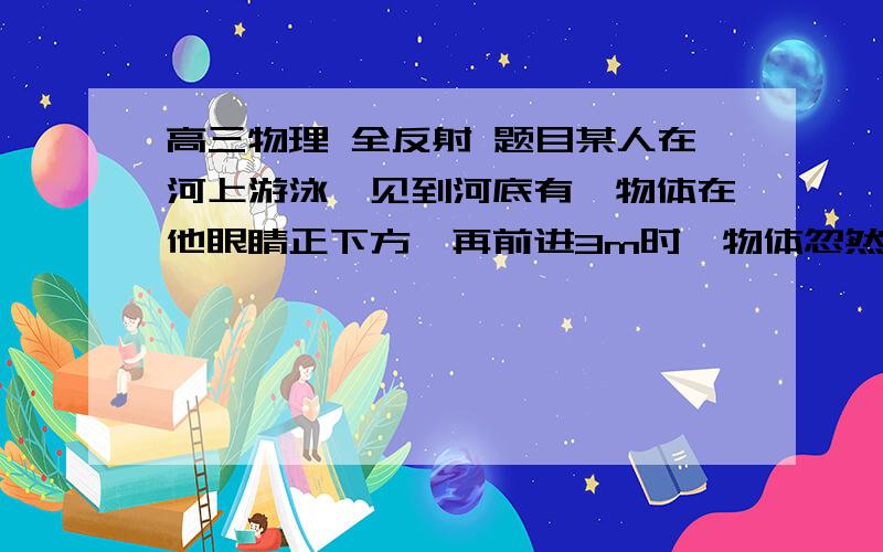 高三物理 全反射 题目某人在河上游泳,见到河底有一物体在他眼睛正下方,再前进3m时,物体忽然不见了,则河水的深度是多少? (水的折射率为 4/3 )