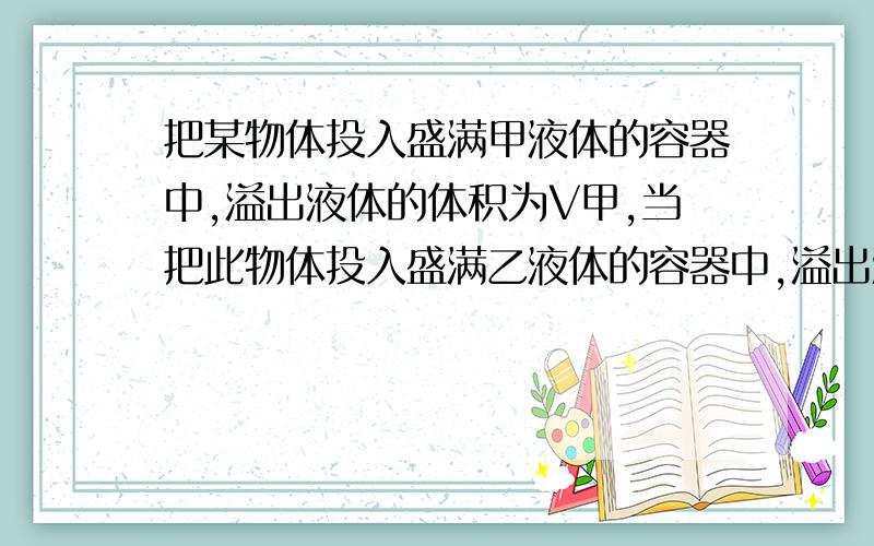 把某物体投入盛满甲液体的容器中,溢出液体的体积为V甲,当把此物体投入盛满乙液体的容器中,溢出液体的体积的体积为V乙,若物体体积远小于容器的体积,且V甲＞V乙,下面说法正确的是（ ）A