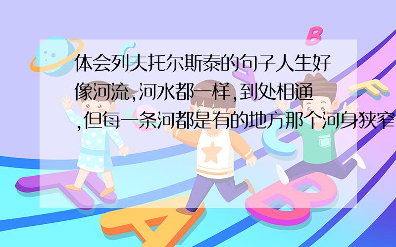 体会列夫托尔斯泰的句子人生好像河流,河水都一样,到处相通,但每一条河都是有的地方那个河身狭窄,水流瑞急,有的地方合身宽阔,水流缓慢；有的地方那个河水清澈,有的地方河水浑浊；有的