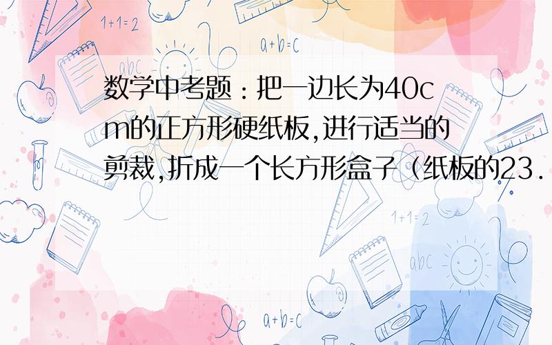 数学中考题：把一边长为40cm的正方形硬纸板,进行适当的剪裁,折成一个长方形盒子（纸板的23．把一边长为40cm的正方形硬纸板,进行适当的剪裁,折成一个长方形盒子（纸板的厚度忽略不计）