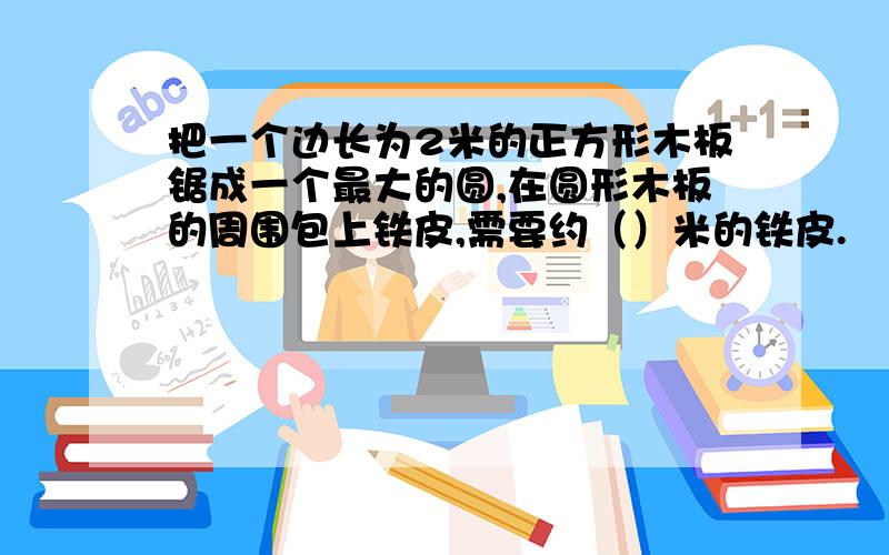 把一个边长为2米的正方形木板锯成一个最大的圆,在圆形木板的周围包上铁皮,需要约（）米的铁皮.