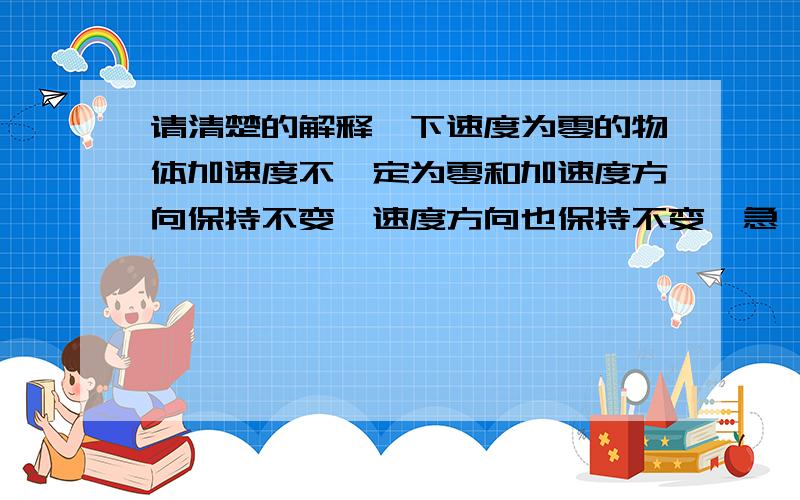 请清楚的解释一下速度为零的物体加速度不一定为零和加速度方向保持不变,速度方向也保持不变,急,我忘了第2句是错的，解释为什么错