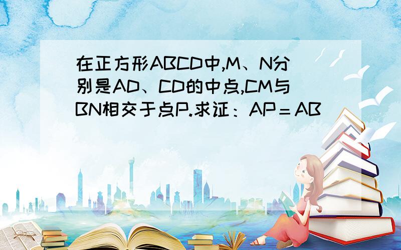 在正方形ABCD中,M、N分别是AD、CD的中点,CM与BN相交于点P.求证：AP＝AB