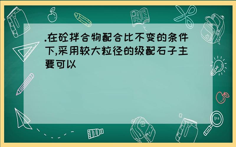 .在砼拌合物配合比不变的条件下,采用较大粒径的级配石子主要可以