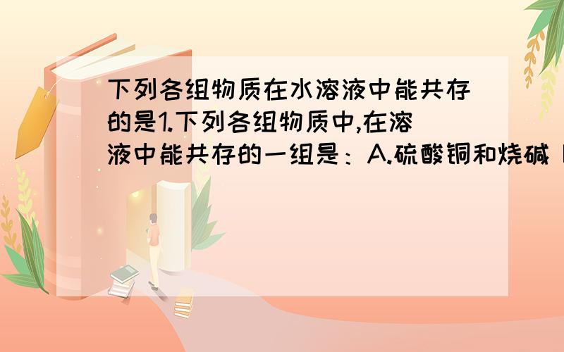 下列各组物质在水溶液中能共存的是1.下列各组物质中,在溶液中能共存的一组是：A.硫酸铜和烧碱 B.氢氧化钾和硝酸 C.纯碱和盐酸 D.硝酸钠和氢氧化钾