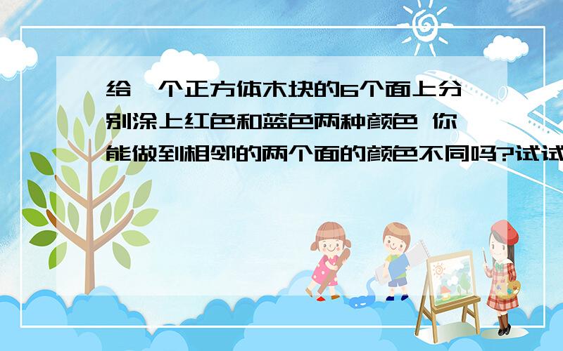 给一个正方体木块的6个面上分别涂上红色和蓝色两种颜色 你能做到相邻的两个面的颜色不同吗?试试看 再想一想 这是为什么?（如果能列出算式就列）