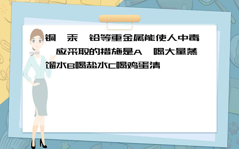 铜,汞,铅等重金属能使人中毒,应采取的措施是A,喝大量蒸馏水B喝盐水C喝鸡蛋清