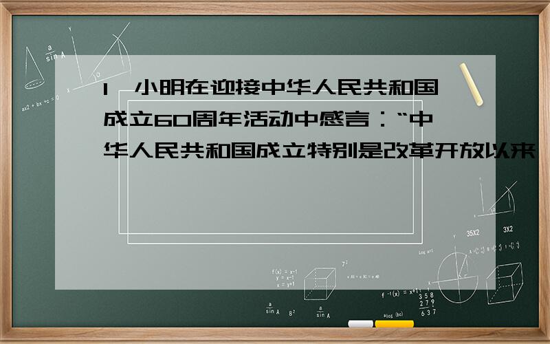 1、小明在迎接中华人民共和国成立60周年活动中感言：“中华人民共和国成立特别是改革开放以来,我国取得了你赞同这一说法吗?为什么