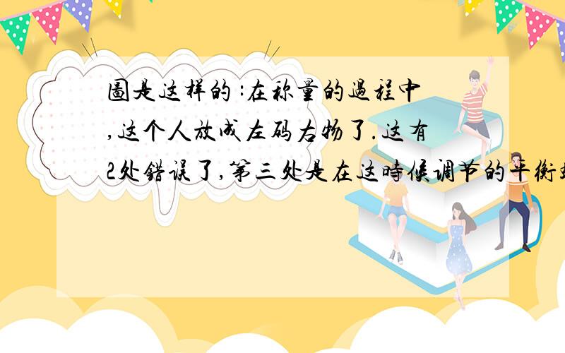 图是这样的 :在称量的过程中,这个人放成左码右物了.这有2处错误了,第三处是在这时候调节的平衡螺母!但是第四处是:他的游码到了最右边!这是错误或不合理吗?他没有说砝码有没有用完!他