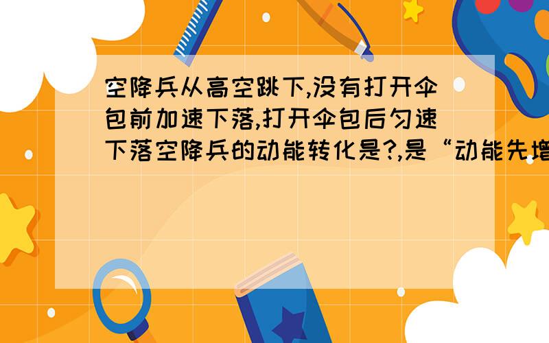 空降兵从高空跳下,没有打开伞包前加速下落,打开伞包后匀速下落空降兵的动能转化是?,是“动能先增大再不变”吗？