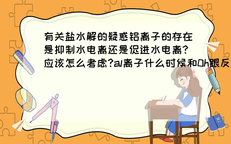 有关盐水解的疑惑铝离子的存在是抑制水电离还是促进水电离?应该怎么考虑?al离子什么时候和0h跟反应,什么时候还要加alo2-,水才反应?alo2-是怎么形成的?在什么条件下存在?