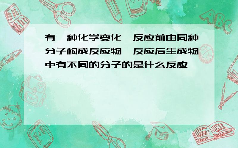 有一种化学变化,反应前由同种分子构成反应物,反应后生成物中有不同的分子的是什么反应