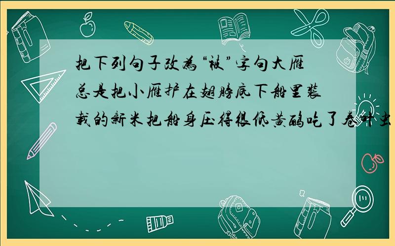 把下列句子改为“被”字句大雁总是把小雁护在翅膀底下船里装载的新米把船身压得很低黄鹂吃了卷叶虫我把这幅画挂在书桌前,多年不曾换样这就是人们为什么把及时的大雪称为“瑞雪”的