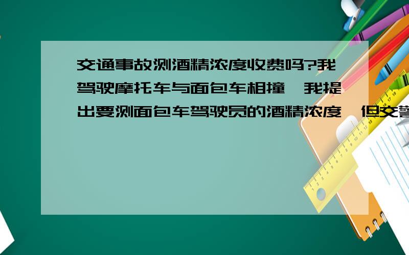 交通事故测酒精浓度收费吗?我驾驶摩托车与面包车相撞,我提出要测面包车驾驶员的酒精浓度,但交警要收300元的费用,合理吗?