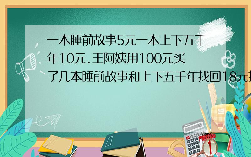 一本睡前故事5元一本上下五千年10元.王阿姨用100元买了几本睡前故事和上下五千年找回18元找的钱对不对?算式解答012.012.