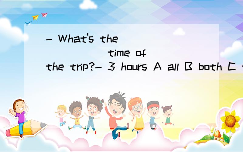 - What's the ______ time of the trip?- 3 hours A all B both C total D whole