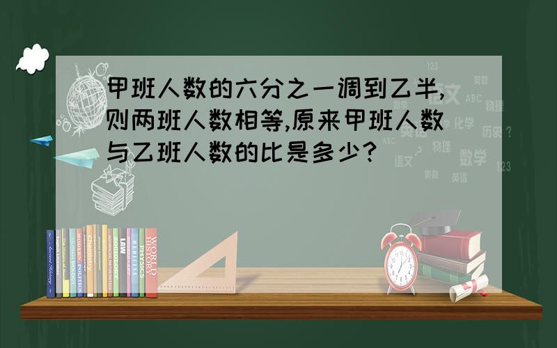 甲班人数的六分之一调到乙半,则两班人数相等,原来甲班人数与乙班人数的比是多少?