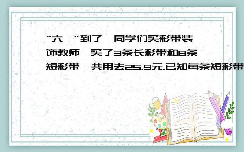 “六一”到了,同学们买彩带装饰教师,买了3条长彩带和8条短彩带,共用去25.9元.已知每条短彩带比每条长彩带便宜2.4元,每条短彩带（）元,每条长彩带（）元.