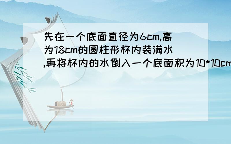 先在一个底面直径为6cm,高为18cm的圆柱形杯内装满水,再将杯内的水倒入一个底面积为10*10cm的平方的正方体容器中,水面的高度是多少?