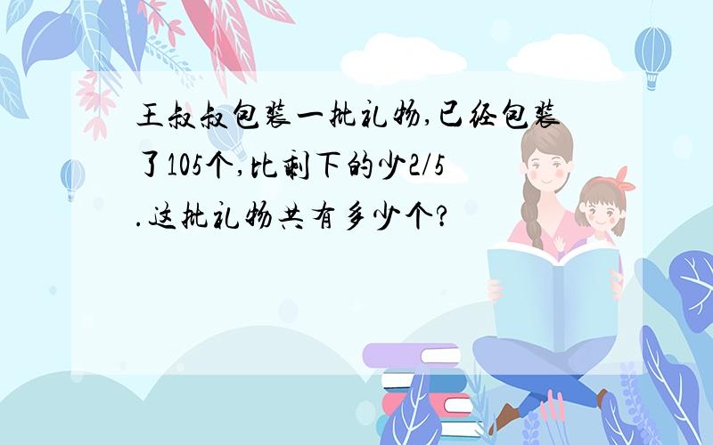 王叔叔包装一批礼物,已经包装了105个,比剩下的少2/5.这批礼物共有多少个?