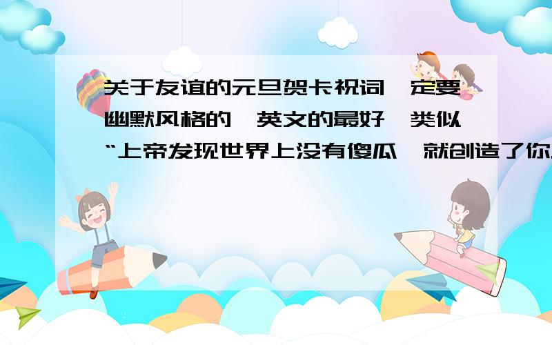 关于友谊的元旦贺卡祝词一定要幽默风格的,英文的最好,类似“上帝发现世界上没有傻瓜,就创造了你.上帝发现你没有朋友,就创造了我～补充一下哈,我是初中生,这贺卡是要给一个女生朋友回