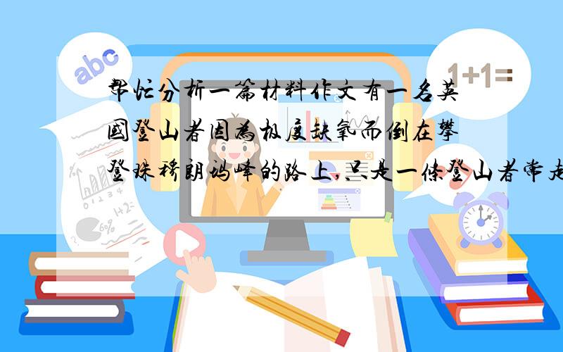 帮忙分析一篇材料作文有一名英国登山者因为极度缺氧而倒在攀登珠穆朗玛峰的路上,只是一条登山者常走的登顶之路,几十个登山者从他身边走过,都不愿意耽误自己的登程.几个小时后,这个34