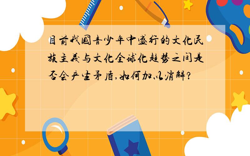 目前我国青少年中盛行的文化民族主义与文化全球化趋势之间是否会产生矛盾,如何加以消解?