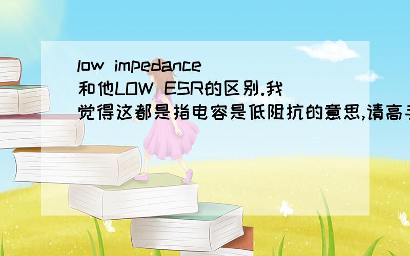 low impedance 和他LOW ESR的区别.我觉得这都是指电容是低阻抗的意思,请高手告知二者区别,