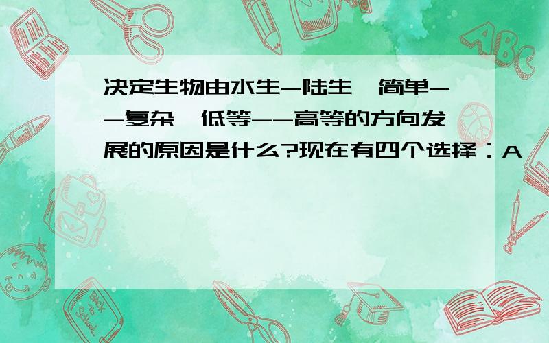 决定生物由水生-陆生、简单--复杂、低等--高等的方向发展的原因是什么?现在有四个选择：A、自然选择 B、遗传 C、变异 D、生存与斗争本人觉得可能是遗传，但是不敢确定，