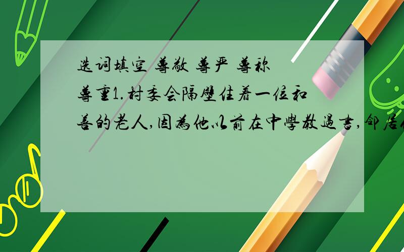 选词填空 尊敬 尊严 尊称 尊重1.村委会隔壁住着一位和善的老人,因为他以前在中学教过书,邻居们都（）他为李老师.2.我爷爷虽然文化不高,但是生活经验丰富,没有私心,所以得到大伙儿的（