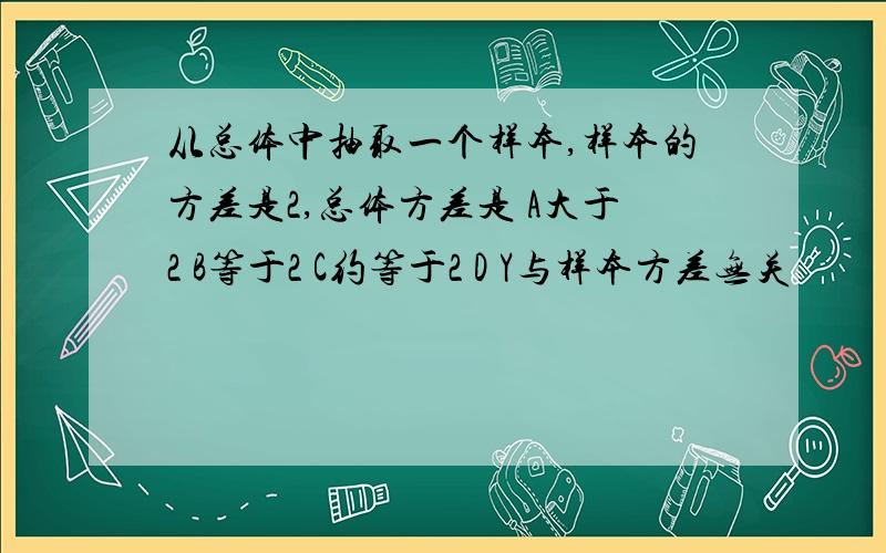 从总体中抽取一个样本,样本的方差是2,总体方差是 A大于2 B等于2 C约等于2 D Y与样本方差无关