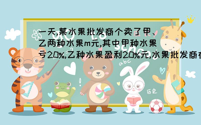 一天,某水果批发商个卖了甲、乙两种水果m元,其中甲种水果亏20%,乙种水果盈利20%元,水果批发商在这两笔我要算式 一天，某水果批发商个卖了甲、乙两种水果m元，其中甲种水果亏20%，乙种水