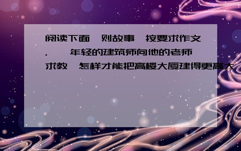 阅读下面一则故事,按要求作文.　　年轻的建筑师向他的老师求教,怎样才能把高楼大厦建得更高大、更雄伟