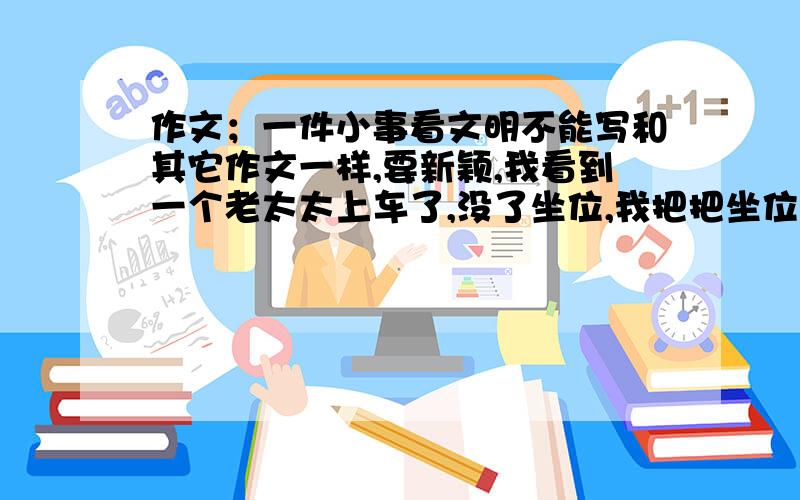 作文；一件小事看文明不能写和其它作文一样,要新颖,我看到一个老太太上车了,没了坐位,我把把坐位让给了她,【这样不行】